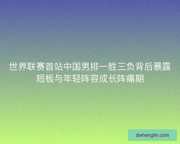 世界联赛首站中国男排一胜三负背后暴露短板与年轻阵容成长阵痛期
