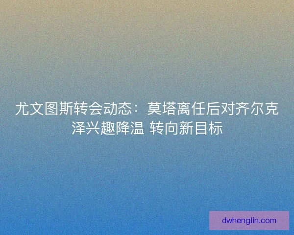尤文图斯转会动态：莫塔离任后对齐尔克泽兴趣降温 转向新目标