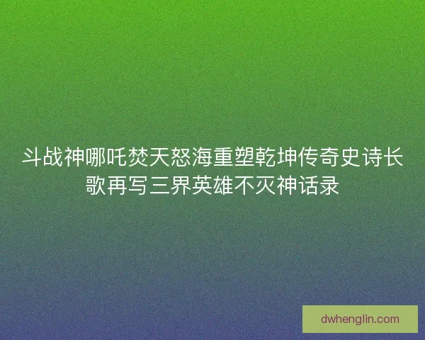 斗战神哪吒焚天怒海重塑乾坤传奇史诗长歌再写三界英雄不灭神话录