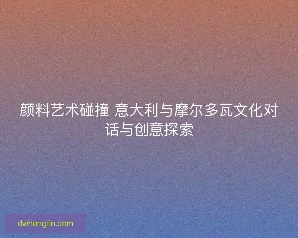 颜料艺术碰撞 意大利与摩尔多瓦文化对话与创意探索