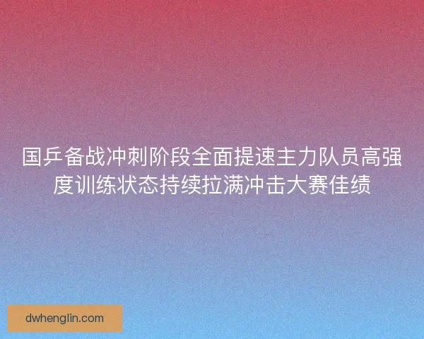 国乒备战冲刺阶段全面提速主力队员高强度训练状态持续拉满冲击大赛佳绩