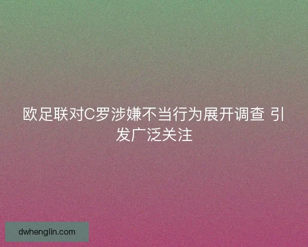 欧足联对C罗涉嫌不当行为展开调查 引发广泛关注