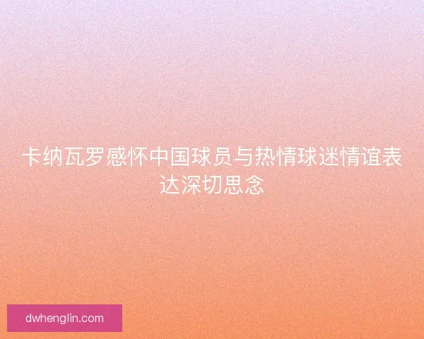 卡纳瓦罗感怀中国球员与热情球迷情谊表达深切思念