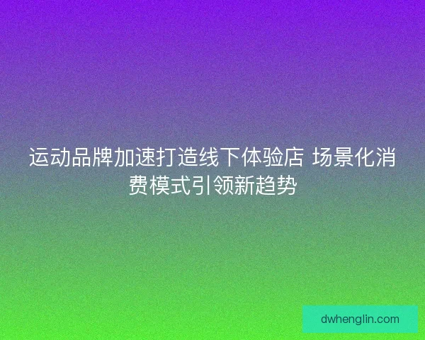 运动品牌加速打造线下体验店 场景化消费模式引领新趋势