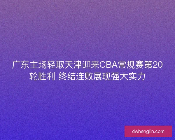 广东主场轻取天津迎来CBA常规赛第20轮胜利 终结连败展现强大实力