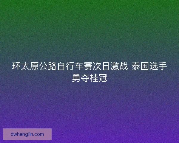 环太原公路自行车赛次日激战 泰国选手勇夺桂冠