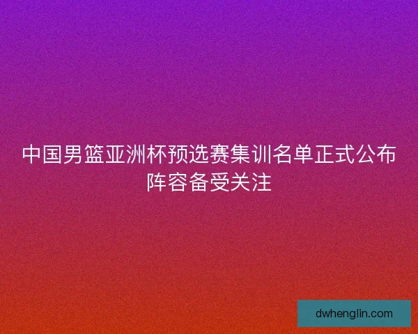 中国男篮亚洲杯预选赛集训名单正式公布阵容备受关注